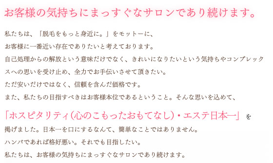 「脱毛をもっと身近に。」 「脱毛専門店 ＷａｋＷａｋ」は、安心・安全に脱毛していだだくために、確かな技術と専門知識をもった専任スタッフが最高のホスピタリティ、つまり、心のこもったおもてなしでお客様をお迎えします。無理な勧誘や、強引な商品の販売もない安心なサロンづくりはもちろんのこと、快適にお過ごしいただけるサロン環境をご提供します。目指すべきは規模の拡大ではなく、「ホスピタリティ・エステ日本一」それは私のモットーである「もっと脱毛を身近に」一人でも多く経験していただくための目指すべき姿です。