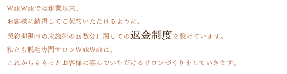 WakWakでは創業以来、お客様に納得してご契約いただけるように、1年コースご契約の未施術の回数分に関しての返金制度を設けています。私たち脱毛専門サロンWakWakは、これからももっとお客様に喜んでいただけるサロンづくりをしていきます。
