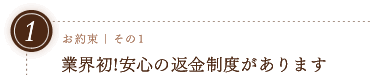 お約束その1｜業界初！安心の返金制度があります