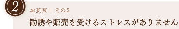 お約束その2｜勧誘や販売を受けるストレスがありません