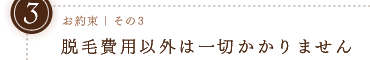 お約束その3｜脱毛費用以外は一切かかりませｎ